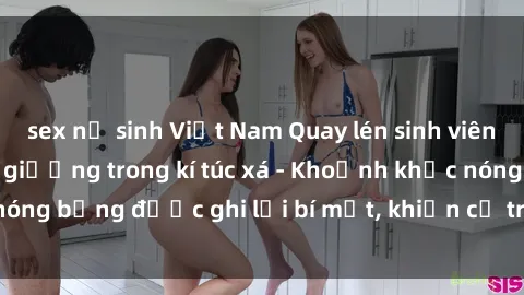 sex nữ sinh Việt Nam Quay lén sinh viên làm tình ngay trên giường trong kí túc xá - Khoảnh khắc nóng bỏng được ghi lại bí mật, khiến cả trường học xôn xao.