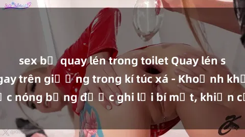 sex bị quay lén trong toilet Quay lén sinh viên làm tình ngay trên giường trong kí túc xá - Khoảnh khắc nóng bỏng được ghi lại bí mật, khiến cả trường học xôn xao.